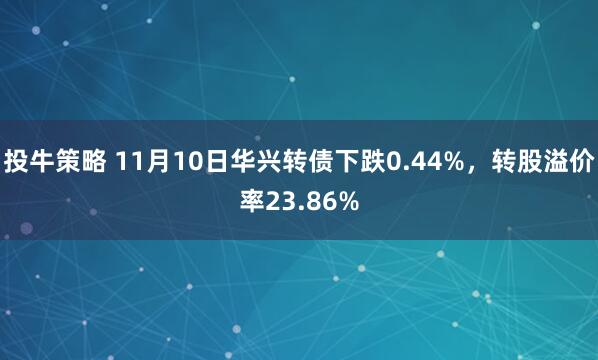 投牛策略 11月10日华兴转债下跌0.44%,转股溢价率23.86%