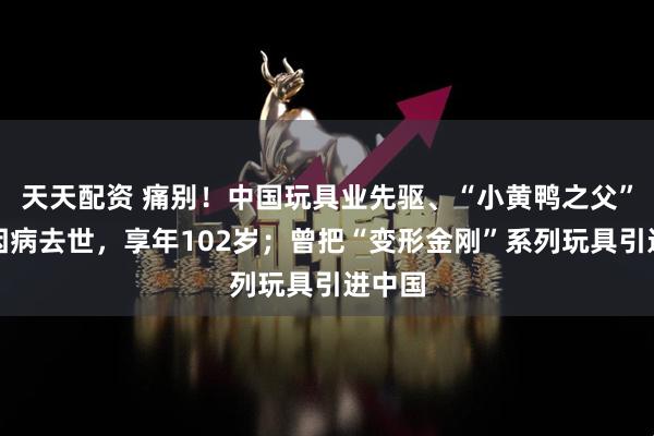 天天配资 痛别!中国玩具业先驱、“小黄鸭之父”林亮因病去世,享年102岁;曾把“变形金刚”系列玩具引进中国