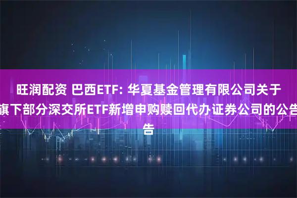 旺润配资 巴西ETF: 华夏基金管理有限公司关于旗下部分深交所ETF新增申购赎回代办证券公司的公告