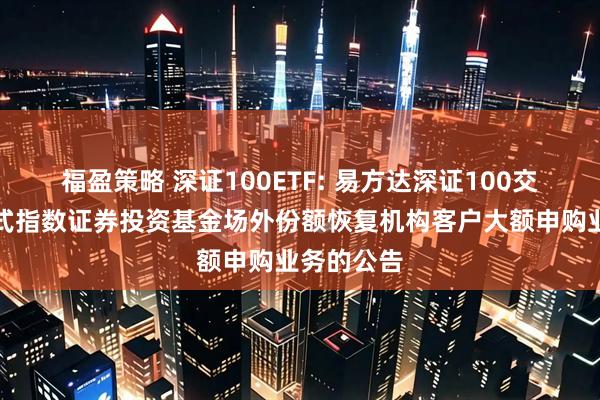 福盈策略 深证100ETF: 易方达深证100交易型开放式指数证券投资基金场外份额恢复机构客户大额申购业务的公告