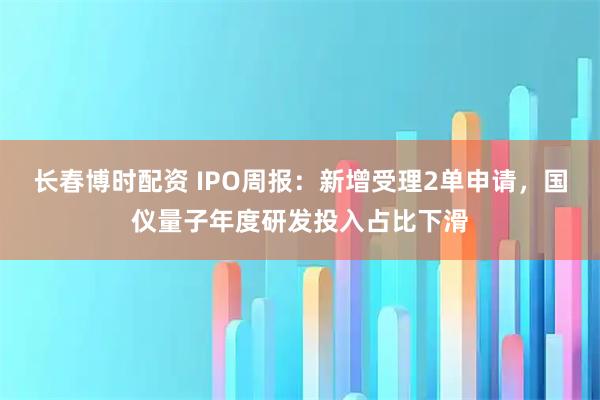 长春博时配资 IPO周报:新增受理2单申请,国仪量子年度研发投入占比下滑