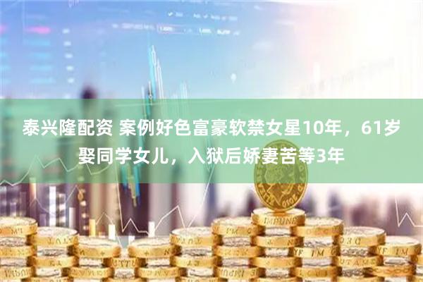 泰兴隆配资 案例好色富豪软禁女星10年，61岁娶同学女儿，入狱后娇妻苦等3年