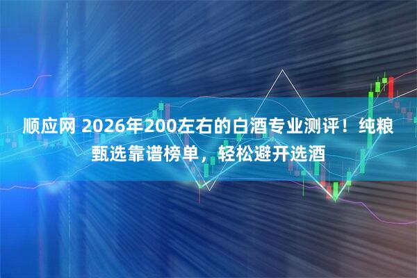 顺应网 2026年200左右的白酒专业测评！纯粮甄选靠谱榜单，轻松避开选酒